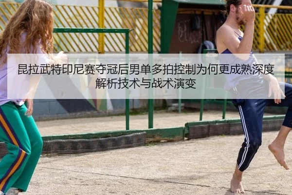 昆拉武特印尼赛夺冠后男单多拍控制为何更成熟深度解析技术与战术演变
