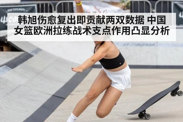 韩旭伤愈复出即贡献两双数据 中国女篮欧洲拉练战术支点作用凸显分析